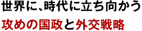 世界に、時代に立ち向かう攻めの国政と外交戦略