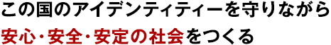 この国のアイデンティティーを守りながら安心・安全・安定の社会をつくる