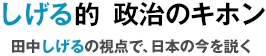 しげる的 政治のキホン | 田中しげるの視点で、日本の今を説く