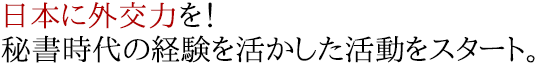 日本に外交力を！秘書時代の経験を活かした活動をスタート。